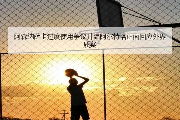 阿森纳萨卡过度使用争议升温阿尔特塔正面回应外界质疑