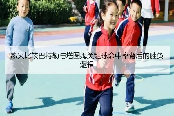 热火比较巴特勒与塔图姆关键球命中率背后的胜负逻辑