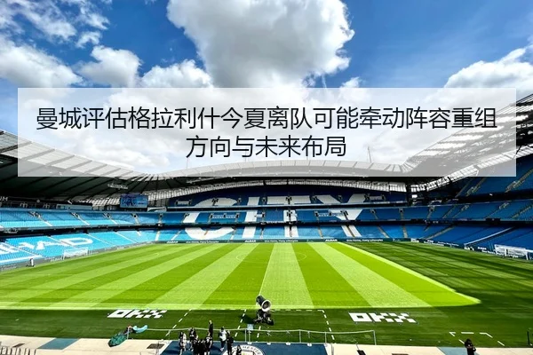 曼城评估格拉利什今夏离队可能牵动阵容重组方向与未来布局